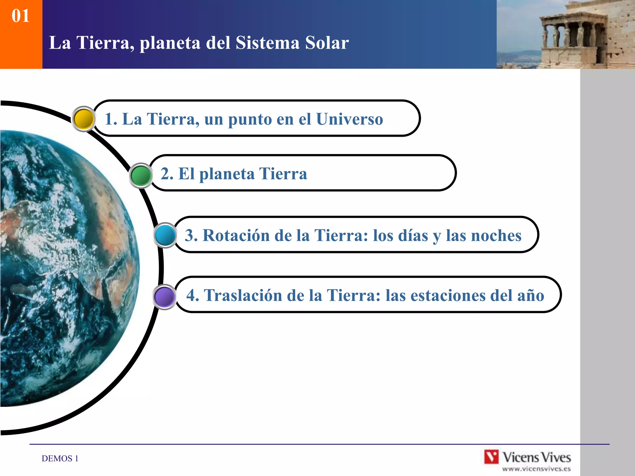 01
      La Tierra, planeta del Sistema Solar


               1. La Tierra, un punto en el Universo


                      2. El planeta Tierra


                         3. Rotación de la Tierra: los días y las noches


                         4. Traslación de la Tierra: las estaciones del año




     DEMOS 1
 