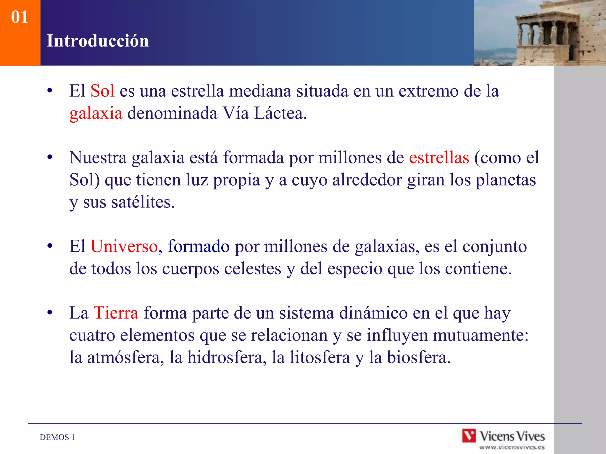 01
      Introducción

      • El Sol es una estrella mediana situada en un extremo de la
        galaxia denominada Vía Láctea.

      • Nuestra galaxia está formada por millones de estrellas (como el
        Sol) que tienen luz propia y a cuyo alrededor giran los planetas
        y sus satélites.

      • El Universo, formado por millones de galaxias, es el conjunto
        de todos los cuerpos celestes y del especio que los contiene.

      • La Tierra forma parte de un sistema dinámico en el que hay
        cuatro elementos que se relacionan y se influyen mutuamente:
        la atmósfera, la hidrosfera, la litosfera y la biosfera.



     DEMOS 1
 