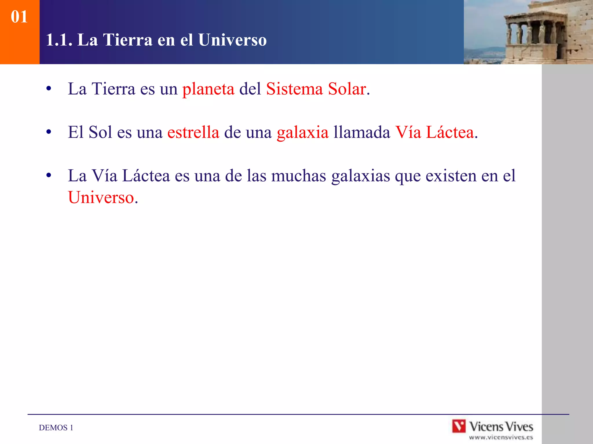 01
      1.1. La Tierra en el Universo

      • La Tierra es un planeta del Sistema Solar.

      • El Sol es una estrella de una galaxia llamada Vía Láctea.

      • La Vía Láctea es una de las muchas galaxias que existen en el
        Universo.




     DEMOS 1
 