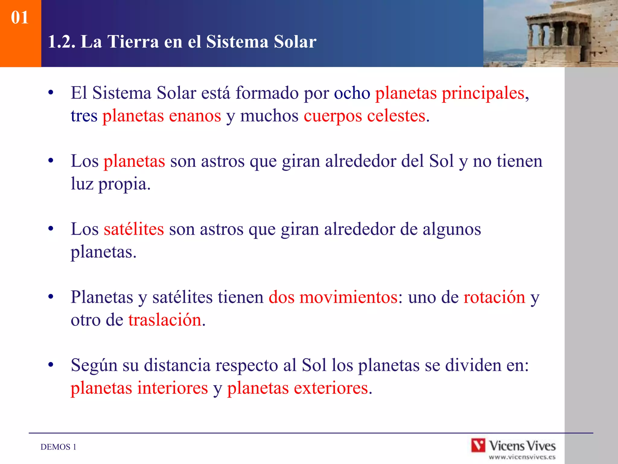 01
      1.2. La Tierra en el Sistema Solar

      • El Sistema Solar está formado por ocho planetas principales,
        tres planetas enanos y muchos cuerpos celestes.

      • Los planetas son astros que giran alrededor del Sol y no tienen
        luz propia.

      • Los satélites son astros que giran alrededor de algunos
        planetas.

      • Planetas y satélites tienen dos movimientos: uno de rotación y
        otro de traslación.

      • Según su distancia respecto al Sol los planetas se dividen en:
        planetas interiores y planetas exteriores.

     DEMOS 1
 