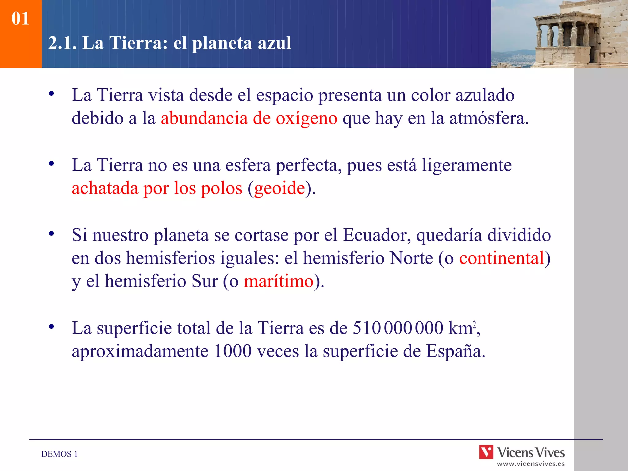 01
      2.1. La Tierra: el planeta azul

      • La Tierra vista desde el espacio presenta un color azulado
        debido a la abundancia de oxígeno que hay en la atmósfera.

      • La Tierra no es una esfera perfecta, pues está ligeramente
        achatada por los polos (geoide).

      • Si nuestro planeta se cortase por el Ecuador, quedaría dividido
        en dos hemisferios iguales: el hemisferio Norte (o continental)
        y el hemisferio Sur (o marítimo).

      • La superficie total de la Tierra es de 510 000 000 km2,
        aproximadamente 1000 veces la superficie de España.




     DEMOS 1
 