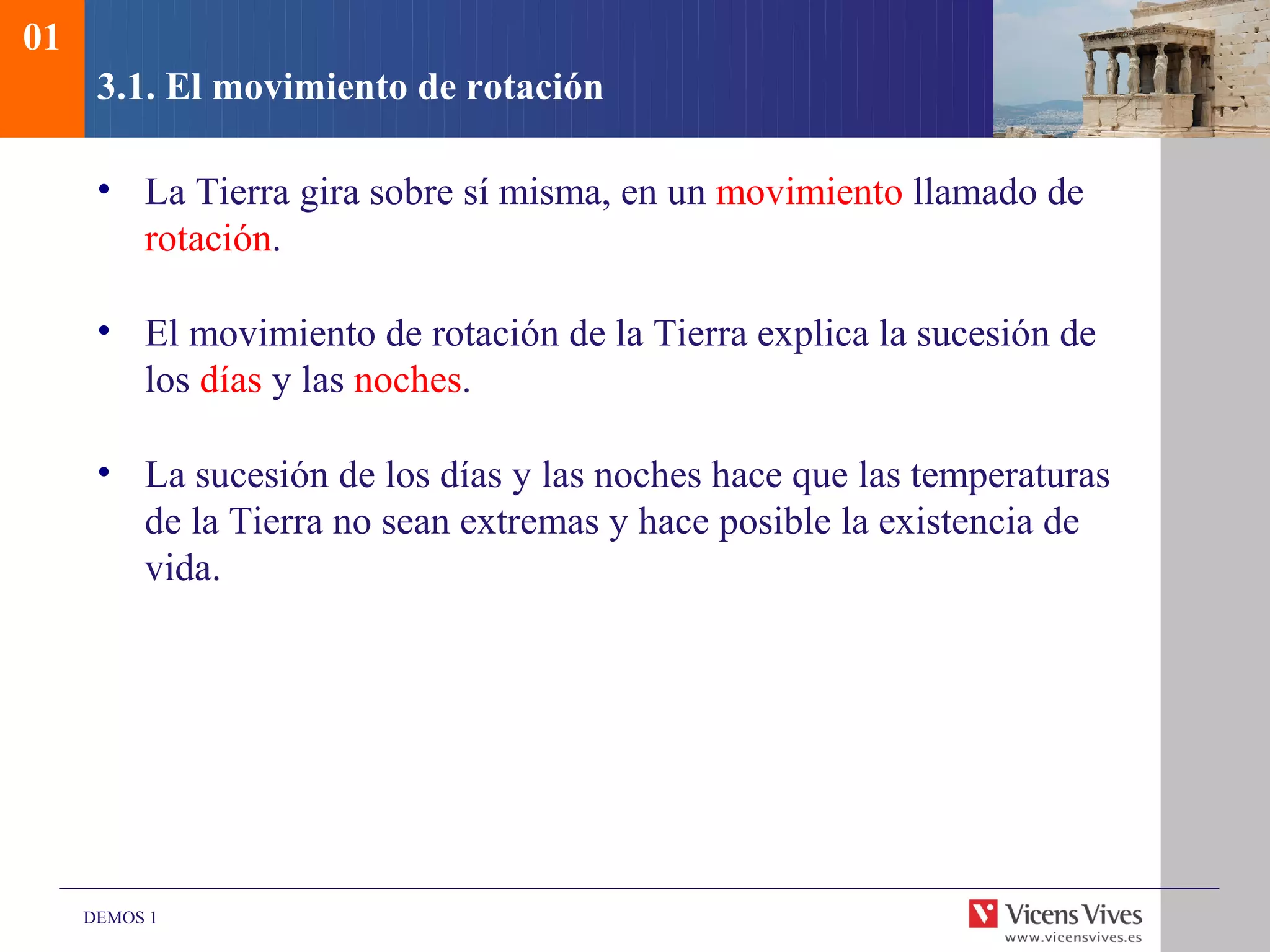 01
      3.1. El movimiento de rotación

      • La Tierra gira sobre sí misma, en un movimiento llamado de
        rotación.

      • El movimiento de rotación de la Tierra explica la sucesión de
        los días y las noches.

      • La sucesión de los días y las noches hace que las temperaturas
        de la Tierra no sean extremas y hace posible la existencia de
        vida.




     DEMOS 1
 