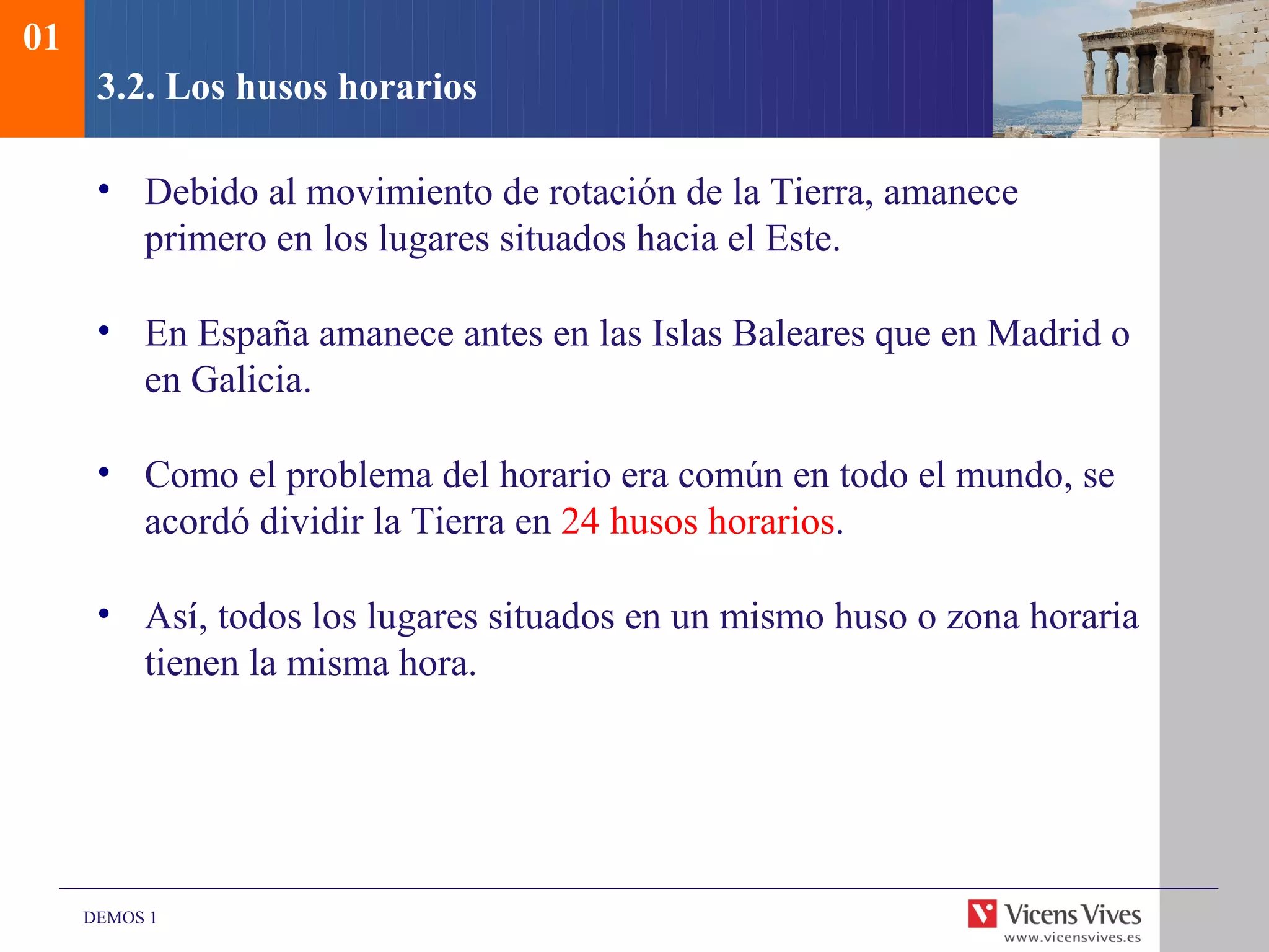01
      3.2. Los husos horarios

      • Debido al movimiento de rotación de la Tierra, amanece
        primero en los lugares situados hacia el Este.

      • En España amanece antes en las Islas Baleares que en Madrid o
        en Galicia.

      • Como el problema del horario era común en todo el mundo, se
        acordó dividir la Tierra en 24 husos horarios.

      • Así, todos los lugares situados en un mismo huso o zona horaria
        tienen la misma hora.




     DEMOS 1
 
