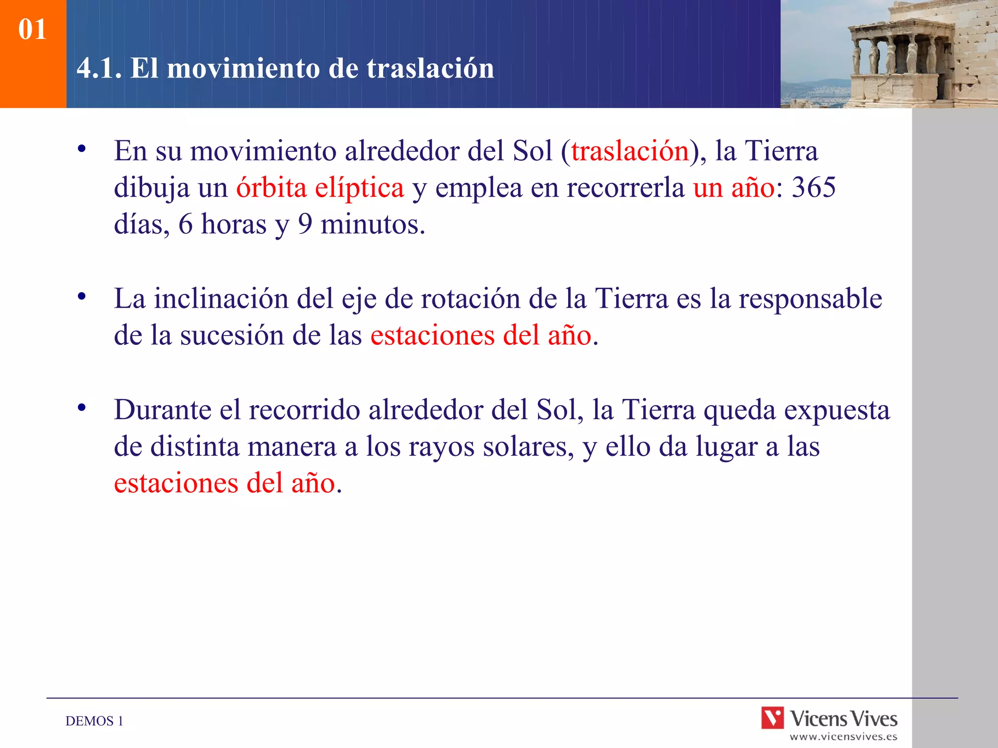01
      4.1. El movimiento de traslación

      • En su movimiento alrededor del Sol (traslación), la Tierra
        dibuja un órbita elíptica y emplea en recorrerla un año: 365
        días, 6 horas y 9 minutos.

      • La inclinación del eje de rotación de la Tierra es la responsable
        de la sucesión de las estaciones del año.

      • Durante el recorrido alrededor del Sol, la Tierra queda expuesta
        de distinta manera a los rayos solares, y ello da lugar a las
        estaciones del año.




     DEMOS 1
 
