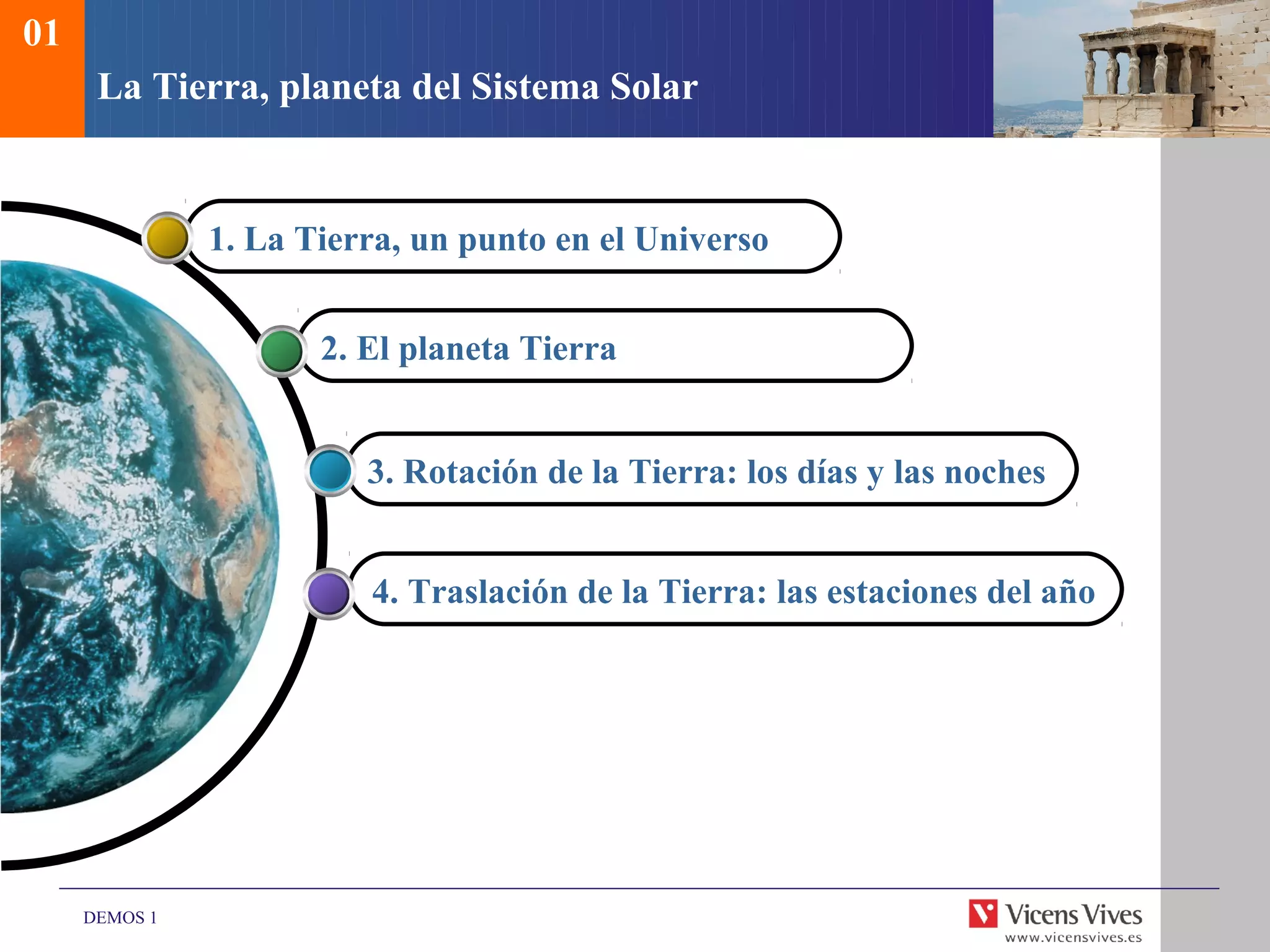 01
      La Tierra, planeta del Sistema Solar


               1. La Tierra, un punto en el Universo


                      2. El planeta Tierra


                         3. Rotación de la Tierra: los días y las noches


                         4. Traslación de la Tierra: las estaciones del año




     DEMOS 1
 