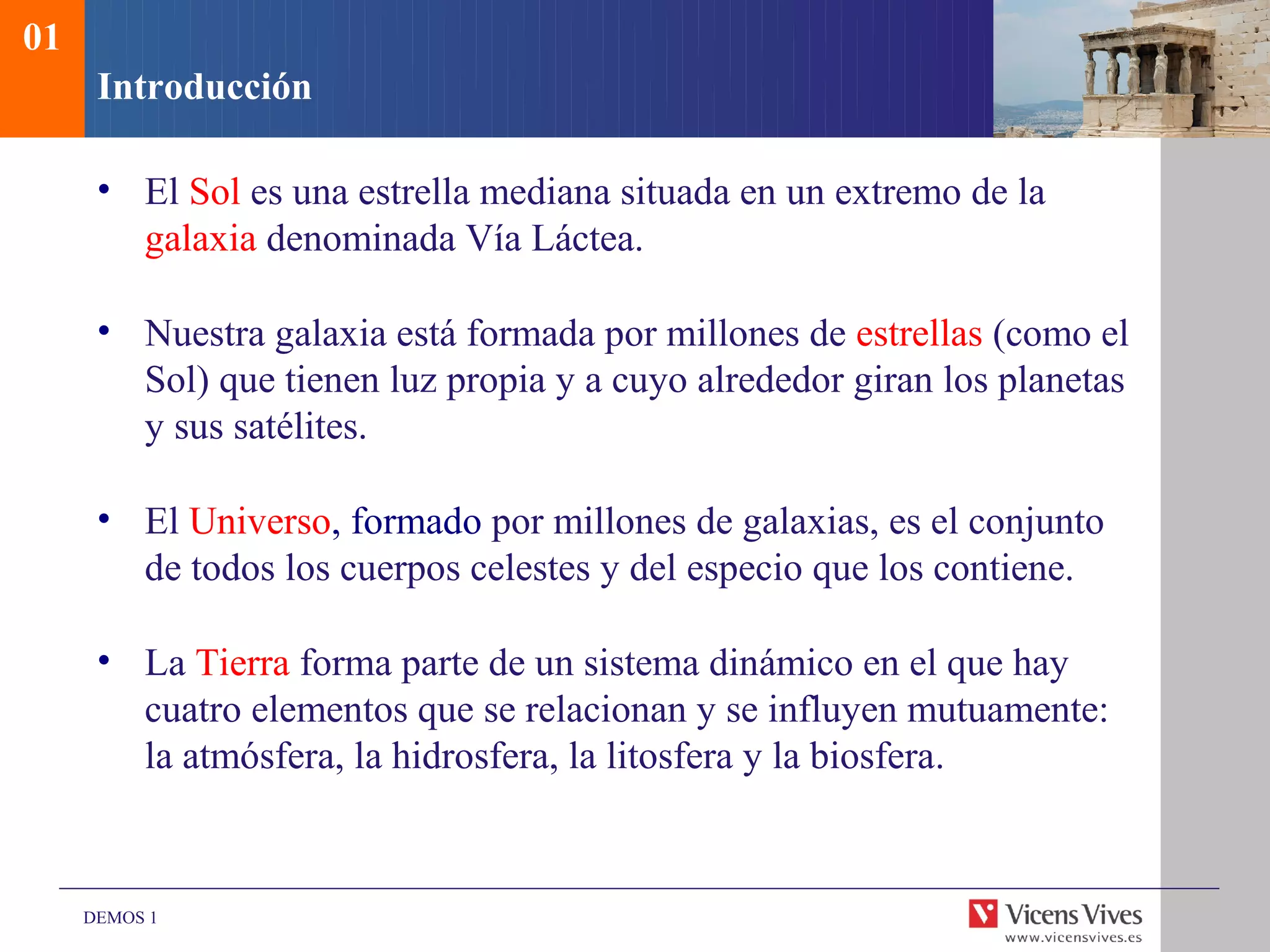 01
      Introducción

      • El Sol es una estrella mediana situada en un extremo de la
        galaxia denominada Vía Láctea.

      • Nuestra galaxia está formada por millones de estrellas (como el
        Sol) que tienen luz propia y a cuyo alrededor giran los planetas
        y sus satélites.

      • El Universo, formado por millones de galaxias, es el conjunto
        de todos los cuerpos celestes y del especio que los contiene.

      • La Tierra forma parte de un sistema dinámico en el que hay
        cuatro elementos que se relacionan y se influyen mutuamente:
        la atmósfera, la hidrosfera, la litosfera y la biosfera.



     DEMOS 1
 