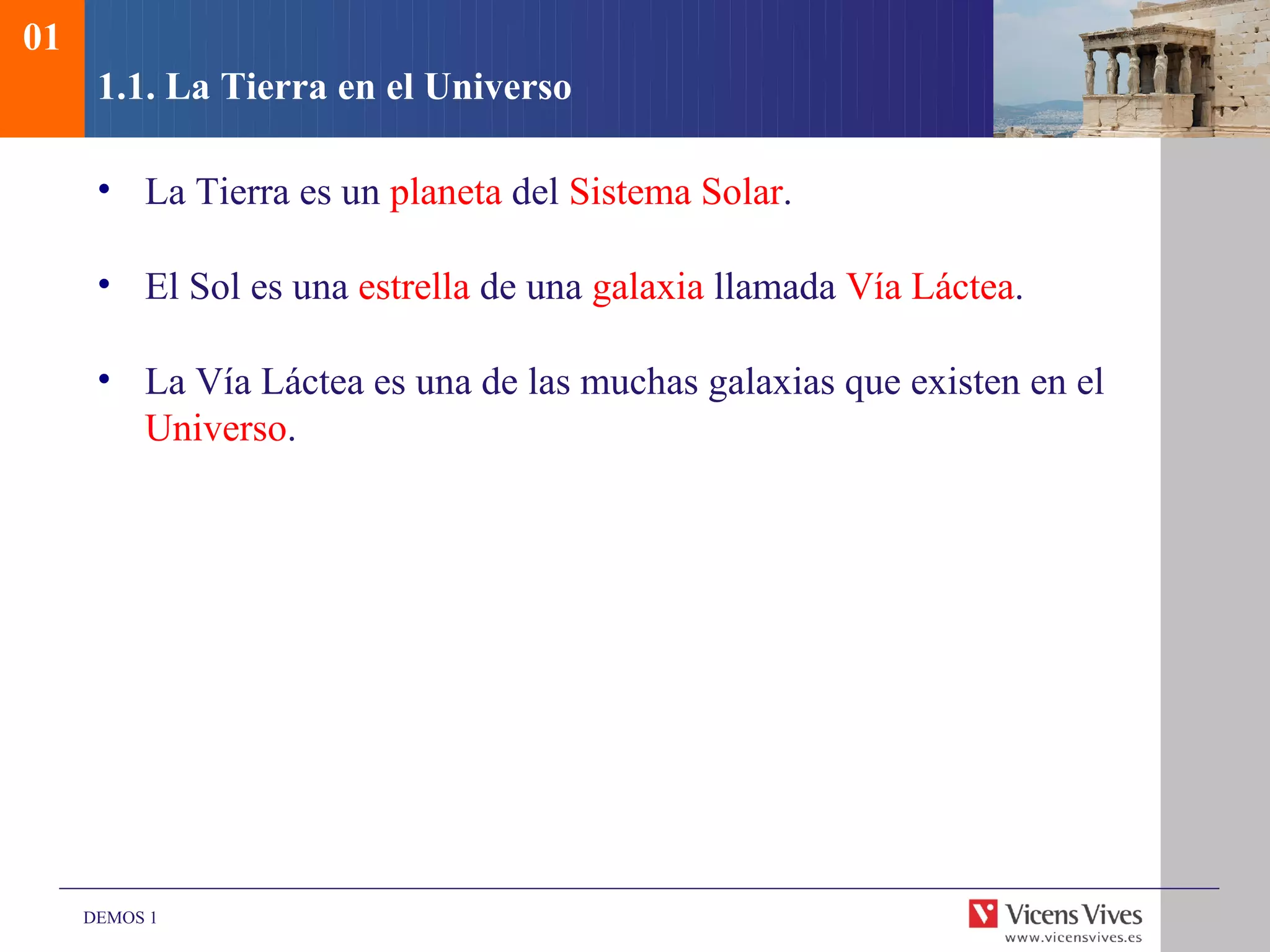 01
      1.1. La Tierra en el Universo

      • La Tierra es un planeta del Sistema Solar.

      • El Sol es una estrella de una galaxia llamada Vía Láctea.

      • La Vía Láctea es una de las muchas galaxias que existen en el
        Universo.




     DEMOS 1
 