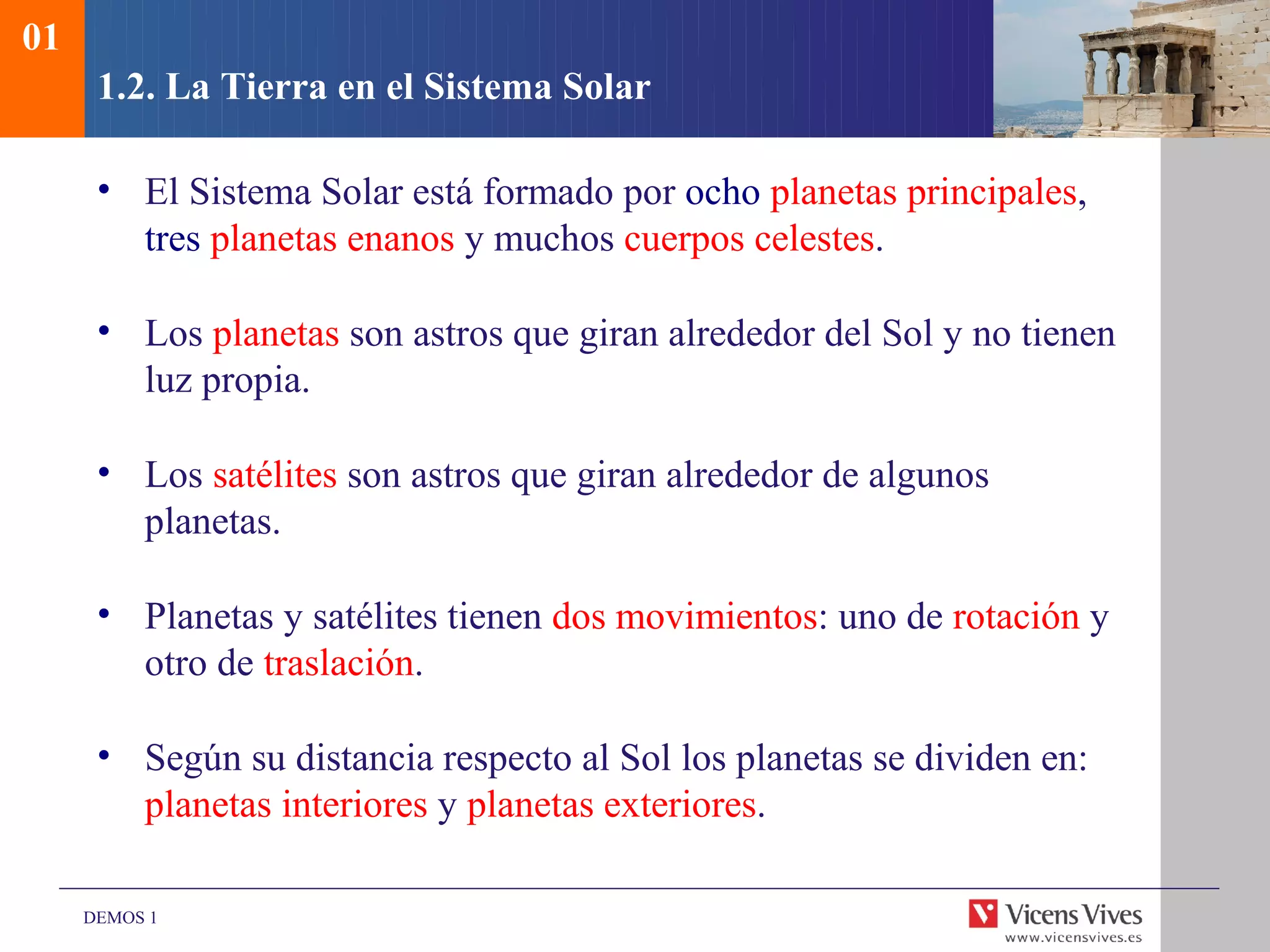 01
      1.2. La Tierra en el Sistema Solar

      • El Sistema Solar está formado por ocho planetas principales,
        tres planetas enanos y muchos cuerpos celestes.

      • Los planetas son astros que giran alrededor del Sol y no tienen
        luz propia.

      • Los satélites son astros que giran alrededor de algunos
        planetas.

      • Planetas y satélites tienen dos movimientos: uno de rotación y
        otro de traslación.

      • Según su distancia respecto al Sol los planetas se dividen en:
        planetas interiores y planetas exteriores.

     DEMOS 1
 