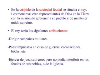 02
2.1. El rey y sus vasallos

• En la cúspide de la sociedad feudal se situaba el rey.
Los monarcas eran representantes de Dios en la Tierra,
con la misión de gobernar a su pueblo y de mantener
unido su reino.
• El rey tenía las siguientes atribuciones:
-Dirigir campañas militares.
-Pedir impuestos en caso de guerras, coronaciones,
bodas, etc.
-Ejercer de juez supremo, pero no podía interferir en los
feudos de sus nobles, o de la Iglesia.

 