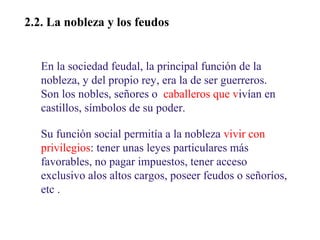 02

2.2. La nobleza y los feudos
En la sociedad feudal, la principal función de la
nobleza, y del propio rey, era la de ser guerreros.
Son los nobles, señores o caballeros que vivían en
castillos, símbolos de su poder.
Su función social permitía a la nobleza vivir con
privilegios: tener unas leyes particulares más
favorables, no pagar impuestos, tener acceso
exclusivo alos altos cargos, poseer feudos o señoríos,
etc .

 