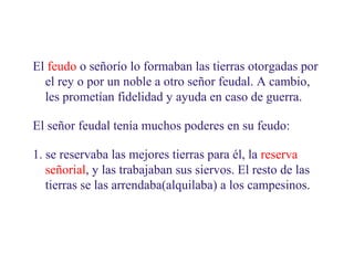02
3.1. Vivir en el feudo

El feudo o señorío lo formaban las tierras otorgadas por
el rey o por un noble a otro señor feudal. A cambio,
les prometían fidelidad y ayuda en caso de guerra.
El señor feudal tenía muchos poderes en su feudo:
1. se reservaba las mejores tierras para él, la reserva
señorial, y las trabajaban sus siervos. El resto de las
tierras se las arrendaba(alquilaba) a los campesinos.

 