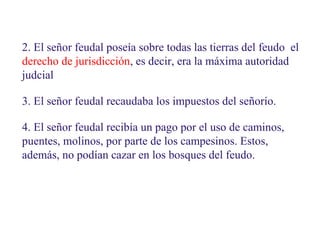 2. El señor feudal poseía sobre todas las tierras del feudo el
derecho de jurisdicción, es decir, era la máxima autoridad
judcial
3. El señor feudal recaudaba los impuestos del señorío.
4. El señor feudal recibía un pago por el uso de caminos,
puentes, molinos, por parte de los campesinos. Estos,
además, no podían cazar en los bosques del feudo.

 