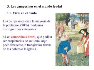 02

3. Los campesinos en el mundo feudal
3.1. Vivir en el feudo
Los campesinos eran la mayoría de
la población (90%). Podemos
distinguir dos categorías:
a.Los campesinos libres, que podían
ser propietarios de su tierra, algo
poco frecuente, o trabajar las tierras
de los nobles o la iglesia.

 