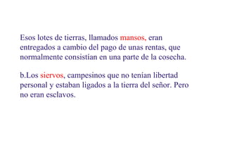 Esos lotes de tierras, llamados mansos, eran
entregados a cambio del pago de unas rentas, que
normalmente consistían en una parte de la cosecha.
b.Los siervos, campesinos que no tenían libertad
personal y estaban ligados a la tierra del señor. Pero
no eran esclavos.

 