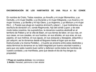 ENCOMENDACIÓN

DE

LOS

HABITANTES

DE

UNA

VILLA

A

SU

CONDE

En nombre de Cristo. Todos nosotros, yo Ansulfo y mi mujer Momentina, y yo
Centullo, y mi mujer Dadille, y yo Durando y mi mujer Ellegiscla, y yo Avarno y mi
mujer Viurana, y yo Berille y mi hijo Otero, y yo Argemiro, y yo Mancon y mi mujer
Elo […]. Puesto que plugo en nuestros ánimos1 y place […] que hiciéramos una
escritura de donación a tí, conde Regimundo, hijo del conde Lupon; y de este
modo todos nosotros, los supradichos, te donamos nuestros alodios2 en el
territorio de Pallars y en la villa de Baen, en sus tierras de labor, en sus vías, en
sus casas, en sus casales, en sus huertos, en sus árboles, en sus eras, en sus
pajares, en sus molinos, en sus aguas, en sus acequias y desagües, adquirido y
por adquirir; así te donamos desde el Noguera hasta el lugar que se dice
Exdrumunato y la misma Portella […] Cuanto se encierra entre estos deslindes y
estos términos te donamos en su total integridad por buena voluntad nuestra y
para que vos seáis nuestro buen señor y defensor contra todos los hombres de
vuestro condado; y se manifiesta, para que desde el día de hoy tengas su
propiedad.
1 Plugo en nuestros ánimos: nos complace
2 Alodio: Heredad, patrimonio o bien alodial

 