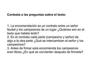 .

Contesta a las preguntas sobre el texto:
1. La encomendación es un contrato entre un señor
feudal y los campesinos de un lugar ¿Quiénes son en el
texto que habéis leído?
2. En el contrato cada parte (campesino y señor) da
algo a la otra parte ¿Qué se intercambian el señor y los
campesinos?
3. Antes de firmar esta encomienda los campesinos
eran libres ¿En qué se convierten después de firmarla?

 