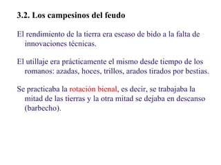 02

3.2. Los campesinos del feudo
El rendimiento de la tierra era escaso de bido a la falta de
innovaciones técnicas.
El utillaje era prácticamente el mismo desde tiempo de los
romanos: azadas, hoces, trillos, arados tirados por bestias.
Se practicaba la rotación bienal, es decir, se trabajaba la
mitad de las tierras y la otra mitad se dejaba en descanso
(barbecho).

 