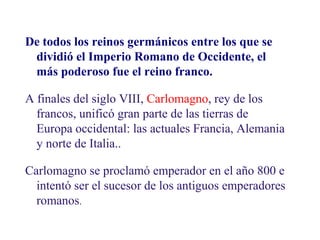 1.1. El Imperio de Carlomagno

De todos los reinos germánicos entre los que se
dividió el Imperio Romano de Occidente, el
más poderoso fue el reino franco.
A finales del siglo VIII, Carlomagno, rey de los
francos, unificó gran parte de las tierras de
Europa occidental: las actuales Francia, Alemania
y norte de Italia..
Carlomagno se proclamó emperador en el año 800 e
intentó ser el sucesor de los antiguos emperadores
romanos.

 