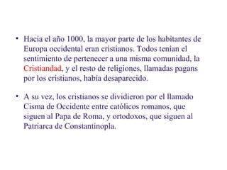 02
4.1. Una Europa cristiana

• Hacia el año 1000, la mayor parte de los habitantes de
Europa occidental eran cristianos. Todos tenían el
sentimiento de pertenecer a una misma comunidad, la
Cristiandad, y el resto de religiones, llamadas pagans
por los cristianos, había desaparecido.
• A su vez, los cristianos se dividieron por el llamado
Cisma de Occidente entre católicos romanos, que
siguen al Papa de Roma, y ortodoxos, que siguen al
Patriarca de Constantinopla.

 