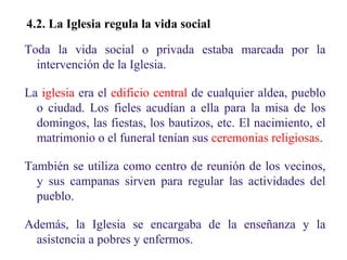 02

4.2. La Iglesia regula la vida social
Toda la vida social o privada estaba marcada por la
intervención de la Iglesia.
La iglesia era el edificio central de cualquier aldea, pueblo
o ciudad. Los fieles acudían a ella para la misa de los
domingos, las fiestas, los bautizos, etc. El nacimiento, el
matrimonio o el funeral tenían sus ceremonias religiosas.
También se utiliza como centro de reunión de los vecinos,
y sus campanas sirven para regular las actividades del
pueblo.
Además, la Iglesia se encargaba de la enseñanza y la
asistencia a pobres y enfermos.

 