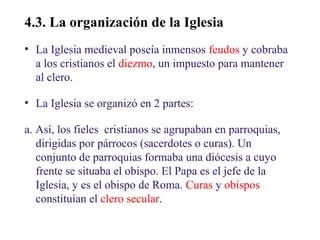 02

4.3. La organización de la Iglesia
• La Iglesia medieval poseía inmensos feudos y cobraba
a los cristianos el diezmo, un impuesto para mantener
al clero.
• La Iglesia se organizó en 2 partes:
a. Así, los fieles cristianos se agrupaban en parroquias,
dirigidas por párrocos (sacerdotes o curas). Un
conjunto de parroquias formaba una diócesis a cuyo
frente se situaba el obispo. El Papa es el jefe de la
Iglesia, y es el obispo de Roma. Curas y obispos
constituían el clero secular.

 