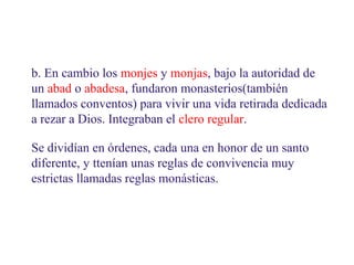 b. En cambio los monjes y monjas, bajo la autoridad de
un abad o abadesa, fundaron monasterios(también
llamados conventos) para vivir una vida retirada dedicada
a rezar a Dios. Integraban el clero regular.
Se dividían en órdenes, cada una en honor de un santo
diferente, y ttenían unas reglas de convivencia muy
estrictas llamadas reglas monásticas.

 