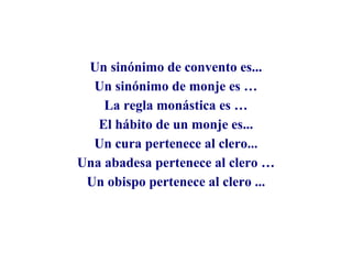 Un sinónimo de convento es...
Un sinónimo de monje es …
La regla monástica es …
El hábito de un monje es...
Un cura pertenece al clero...
Una abadesa pertenece al clero …
Un obispo pertenece al clero ...

 