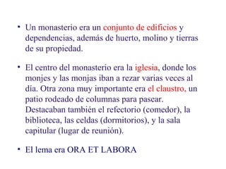 02
5.2. La vida en los monasterios

• Un monasterio era un conjunto de edificios y
dependencias, además de huerto, molino y tierras
de su propiedad.
• El centro del monasterio era la iglesia, donde los
monjes y las monjas iban a rezar varias veces al
día. Otra zona muy importante era el claustro, un
patio rodeado de columnas para pasear.
Destacaban también el refectorio (comedor), la
biblioteca, las celdas (dormitorios), y la sala
capitular (lugar de reunión).
• El lema era ORA ET LABORA

 