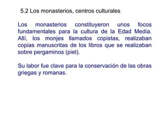 5.2 Los monasterios, centros culturaless
Los monasterios constituyeron unos focos
fundamentales para la cultura de la Edad Media.
Allí, los monjes llamados copistas, realizaban
copias manuscritas de los libros que se realizaban
sobre pergaminos (piel).
Su labor fue clave para la conservación de las obras
griegas y romanas.

 