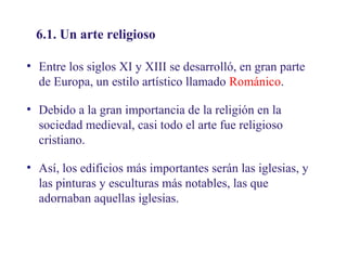 02
6.1. Un arte religioso

6.1. Un arte religioso

• Entre los siglos XI y XIII se desarrolló, en gran parte
de Europa, un estilo artístico llamado Románico.
• Debido a la gran importancia de la religión en la
sociedad medieval, casi todo el arte fue religioso
cristiano.
• Así, los edificios más importantes serán las iglesias, y
las pinturas y esculturas más notables, las que
adornaban aquellas iglesias.

 