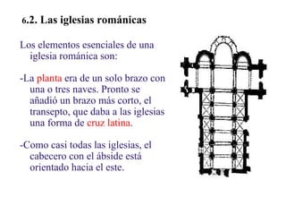 02
6.2.

Las iglesias románicas

Los elementos esenciales de una
iglesia románica son:
-La planta era de un solo brazo con
una o tres naves. Pronto se
añadió un brazo más corto, el
transepto, que daba a las iglesias
una forma de cruz latina.
-Como casi todas las iglesias, el
cabecero con el ábside está
orientado hacia el este.

 