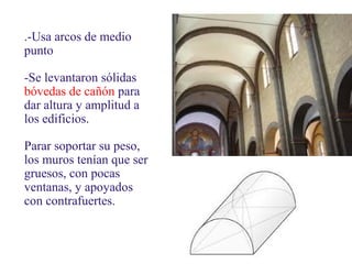 .-Usa arcos de medio
punto
-Se levantaron sólidas
bóvedas de cañón para
dar altura y amplitud a
los edificios.
Parar soportar su peso,
los muros tenían que ser
gruesos, con pocas
ventanas, y apoyados
con contrafuertes.

 