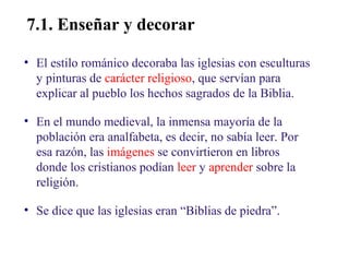 02

7.1. Enseñar y decorar
• El estilo románico decoraba las iglesias con esculturas
y pinturas de carácter religioso, que servían para
explicar al pueblo los hechos sagrados de la Biblia.
• En el mundo medieval, la inmensa mayoría de la
población era analfabeta, es decir, no sabía leer. Por
esa razón, las imágenes se convirtieron en libros
donde los cristianos podían leer y aprender sobre la
religión.
• Se dice que las iglesias eran “Biblias de piedra”.

 
