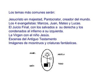 Los temas más comunes serán:
Los tem
Jesucristo en majestad, Pantocrator, creador del mundo.
Los 4 evangelistas: Marcos, Juan, Mateo y Lucas.
El Juicio Final, con los salvados a su derecha y los
condenados al infierno a su izquierda.
La Virgen con el niño Jesús.
Escenas del Antiguo Testamento
Imágenes de mosntruos y criaturas fantásticas.

 