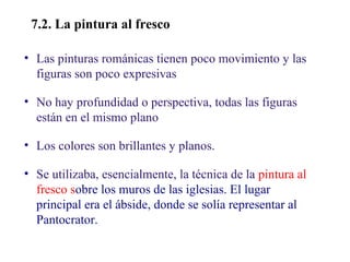 02

7.2. La pintura al fresco
• Las pinturas románicas tienen poco movimiento y las
figuras son poco expresivas
• No hay profundidad o perspectiva, todas las figuras
están en el mismo plano
• Los colores son brillantes y planos.
• Se utilizaba, esencialmente, la técnica de la pintura al
fresco sobre los muros de las iglesias. El lugar
principal era el ábside, donde se solía representar al
Pantocrator.

 