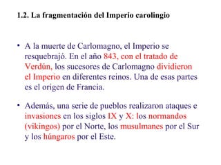 02

1.2. La fragmentación del Imperio carolingiogio

• A la muerte de Carlomagno, el Imperio se
resquebrajó. En el año 843, con el tratado de
Verdún, los sucesores de Carlomagno dividieron
el Imperio en diferentes reinos. Una de esas partes
es el origen de Francia.
• Además, una serie de pueblos realizaron ataques e
invasiones en los siglos IX y X: los normandos
(vikingos) por el Norte, los musulmanes por el Sur
y los húngaros por el Este.

 