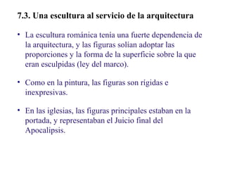 02

7.3. Una escultura al servicio de la arquitecturaa
• La escultura románica tenía una fuerte dependencia de
la arquitectura, y las figuras solían adoptar las
proporciones y la forma de la superficie sobre la que
eran esculpidas (ley del marco).
• Como en la pintura, las figuras son rígidas e
inexpresivas.
• En las iglesias, las figuras principales estaban en la
portada, y representaban el Juicio final del
Apocalipsis.

 
