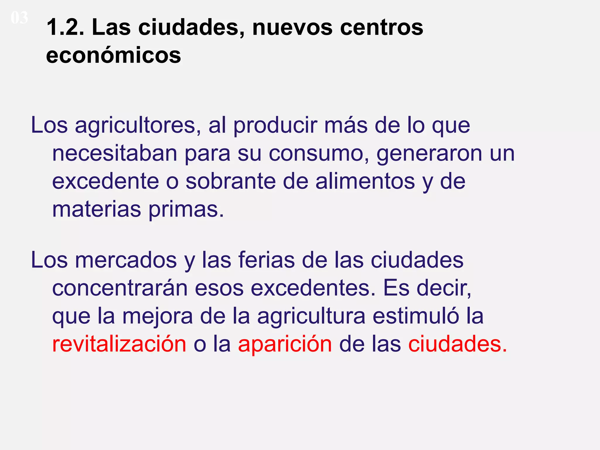 03

1.2. Las ciudades, nuevos centros
económicos
Los agricultores, al producir más de lo que
necesitaban para su consumo, generaron un
excedente o sobrante de alimentos y de
materias primas.
Los mercados y las ferias de las ciudades
concentrarán esos excedentes. Es decir,
que la mejora de la agricultura estimuló la
revitalización o la aparición de las ciudades.

 