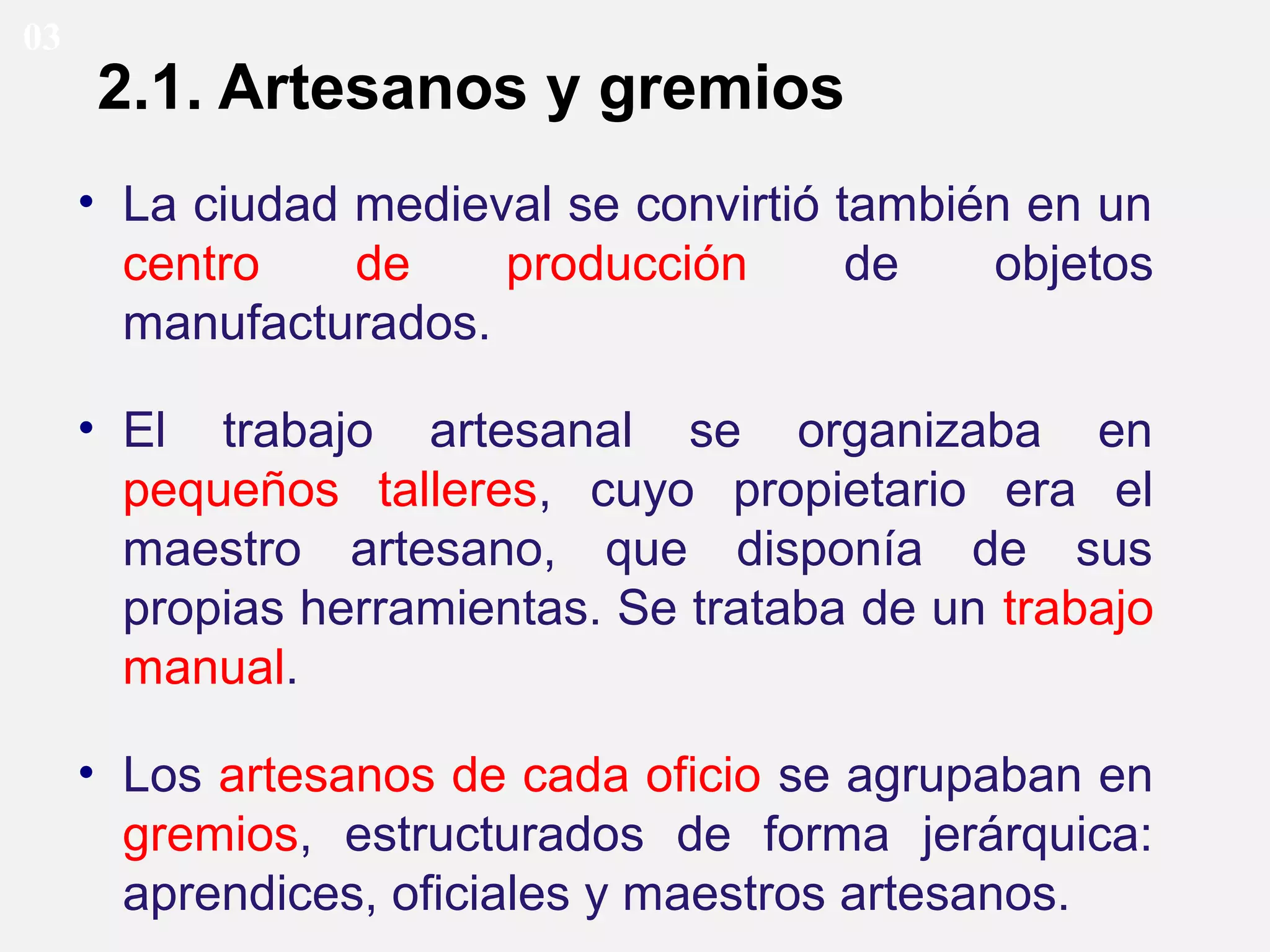 03

2.1. Artesanos y gremios
• La ciudad medieval se convirtió también en un
centro
de
producción
de
objetos
manufacturados.
• El trabajo artesanal se organizaba en
pequeños talleres, cuyo propietario era el
maestro artesano, que disponía de sus
propias herramientas. Se trataba de un trabajo
manual.
• Los artesanos de cada oficio se agrupaban en
gremios, estructurados de forma jerárquica:
aprendices, oficiales y maestros artesanos.

 