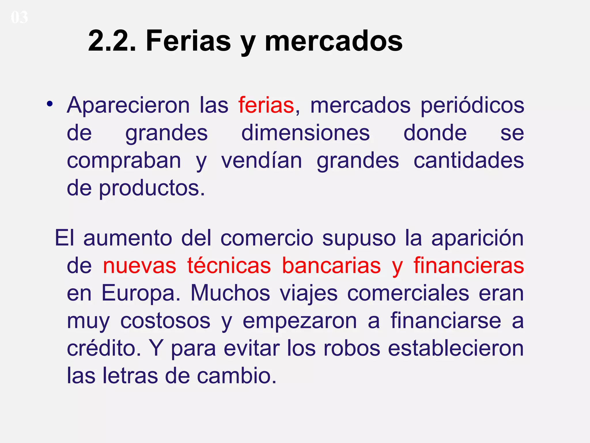 03

2.2. Ferias y mercados
• Aparecieron las ferias, mercados periódicos
de grandes dimensiones donde se
compraban y vendían grandes cantidades
de productos.
El aumento del comercio supuso la aparición
de nuevas técnicas bancarias y financieras
en Europa. Muchos viajes comerciales eran
muy costosos y empezaron a financiarse a
crédito. Y para evitar los robos establecieron
las letras de cambio.

 