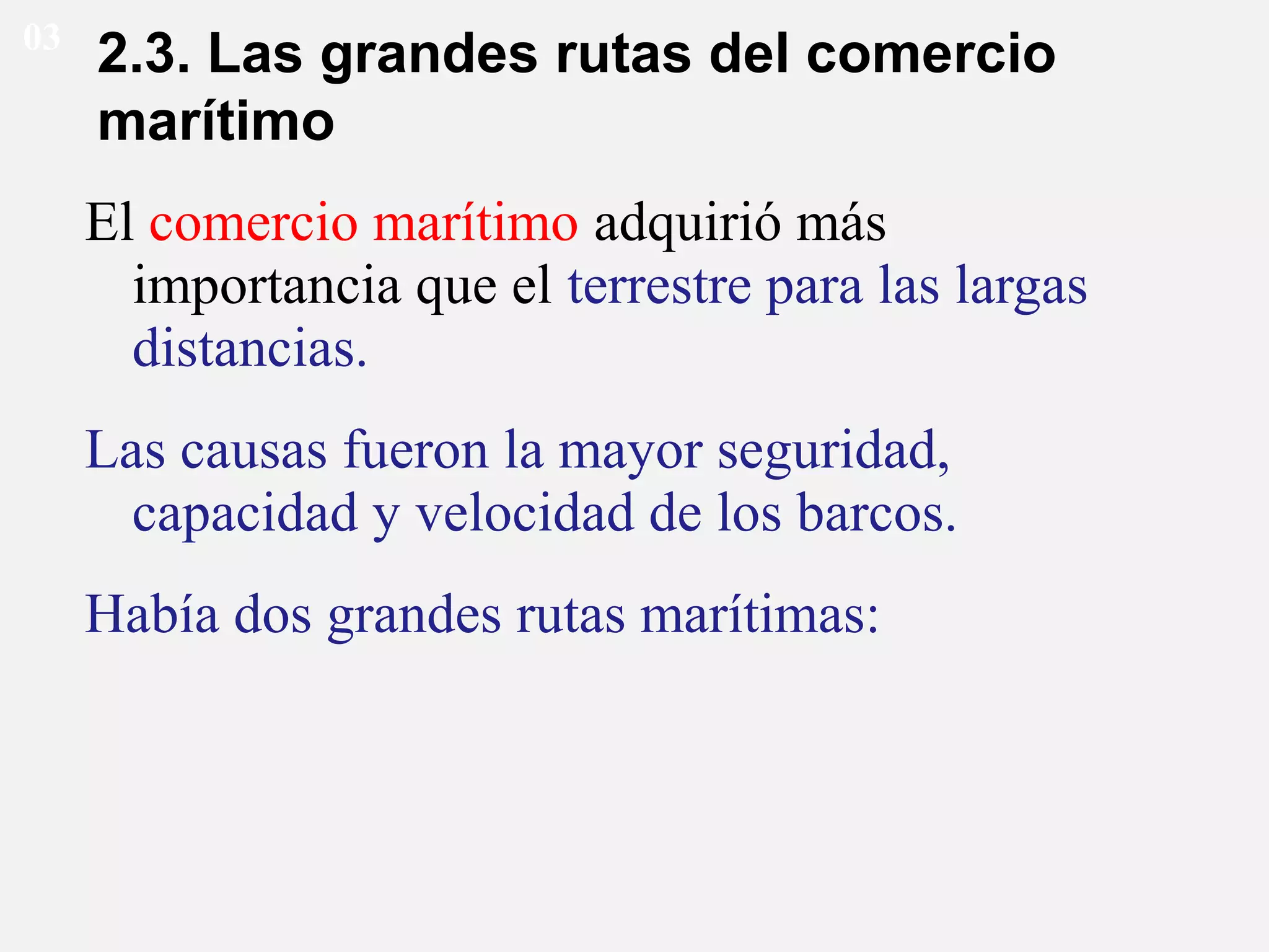 03

2.3. Las grandes rutas del comercio
marítimo
El comercio marítimo adquirió más
importancia que el terrestre para las largas
distancias.
Las causas fueron la mayor seguridad,
capacidad y velocidad de los barcos.
Había dos grandes rutas marítimas:

 