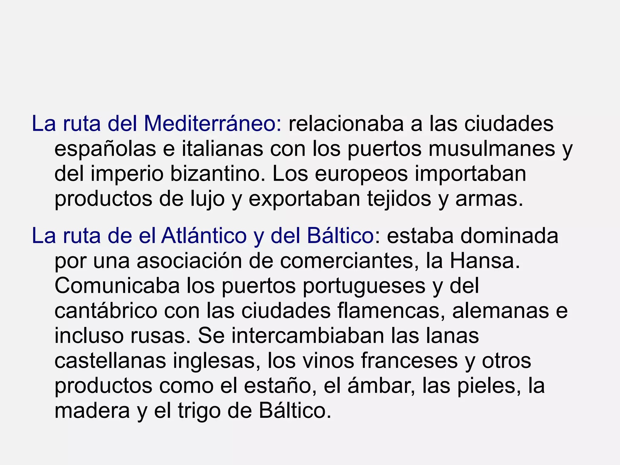 La ruta del Mediterráneo: relacionaba a las ciudades
españolas e italianas con los puertos musulmanes y
del imperio bizantino. Los europeos importaban
productos de lujo y exportaban tejidos y armas.
La ruta de el Atlántico y del Báltico: estaba dominada
por una asociación de comerciantes, la Hansa.
Comunicaba los puertos portugueses y del
cantábrico con las ciudades flamencas, alemanas e
incluso rusas. Se intercambiaban las lanas
castellanas inglesas, los vinos franceses y otros
productos como el estaño, el ámbar, las pieles, la
madera y el trigo de Báltico.

 