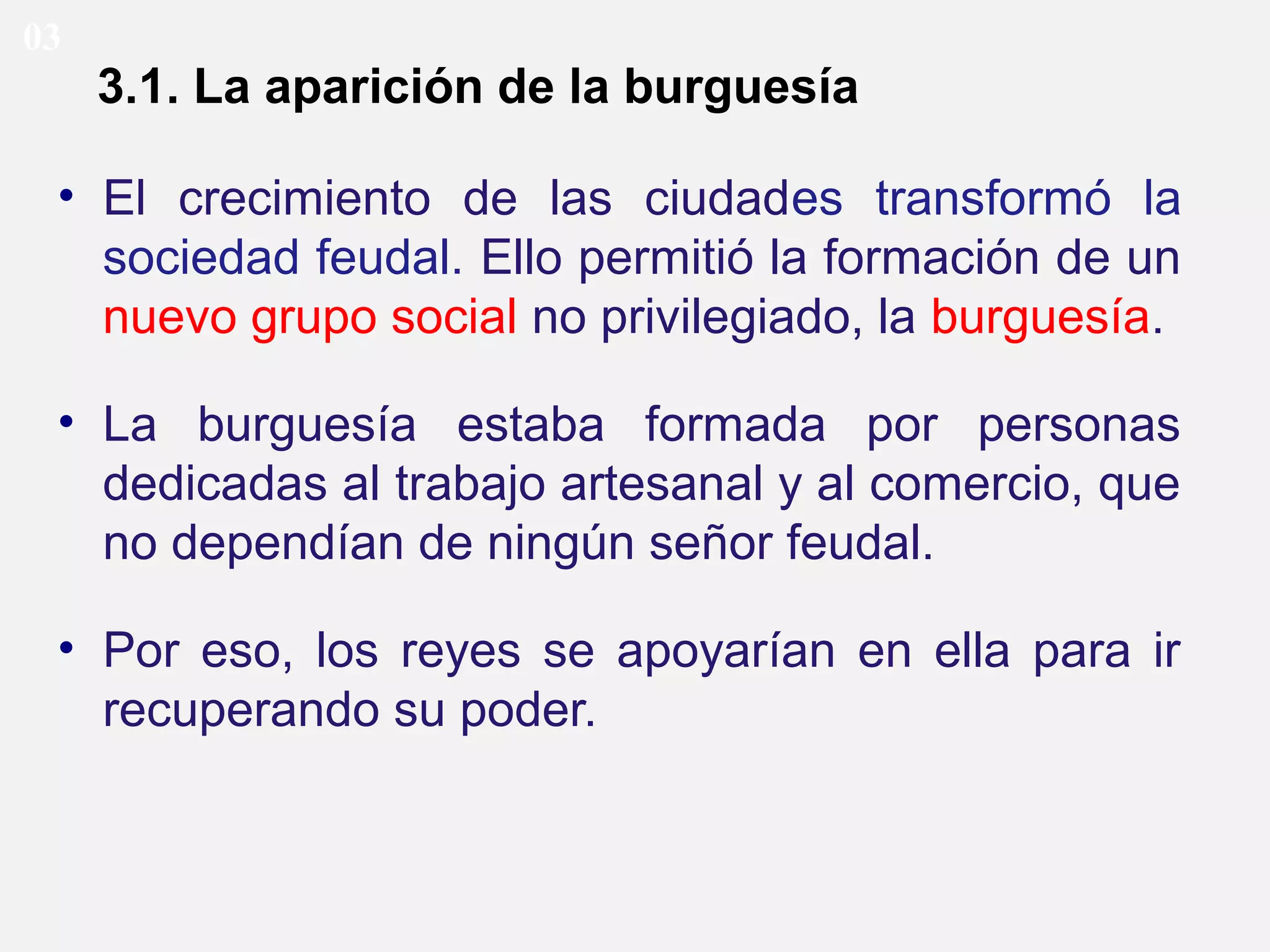 03

3.1. La aparición de la burguesía
• El crecimiento de las ciudades transformó la
sociedad feudal. Ello permitió la formación de un
nuevo grupo social no privilegiado, la burguesía.
• La burguesía estaba formada por personas
dedicadas al trabajo artesanal y al comercio, que
no dependían de ningún señor feudal.
• Por eso, los reyes se apoyarían en ella para ir
recuperando su poder.

 