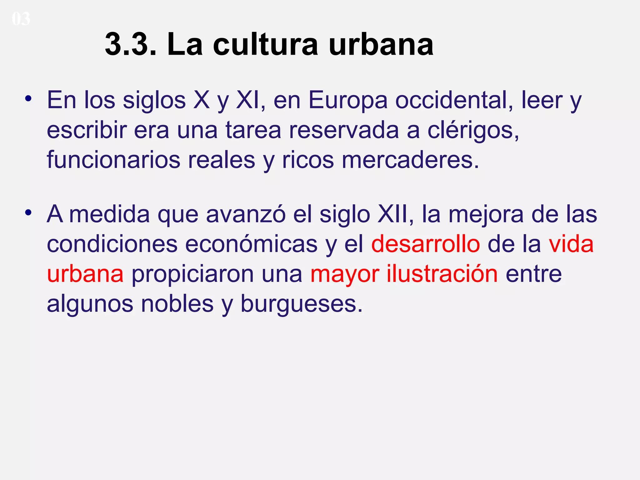 03

3.3. La cultura urbana

• En los siglos X y XI, en Europa occidental, leer y
escribir era una tarea reservada a clérigos,
funcionarios reales y ricos mercaderes.
• A medida que avanzó el siglo XII, la mejora de las
condiciones económicas y el desarrollo de la vida
urbana propiciaron una mayor ilustración entre
algunos nobles y burgueses.

 