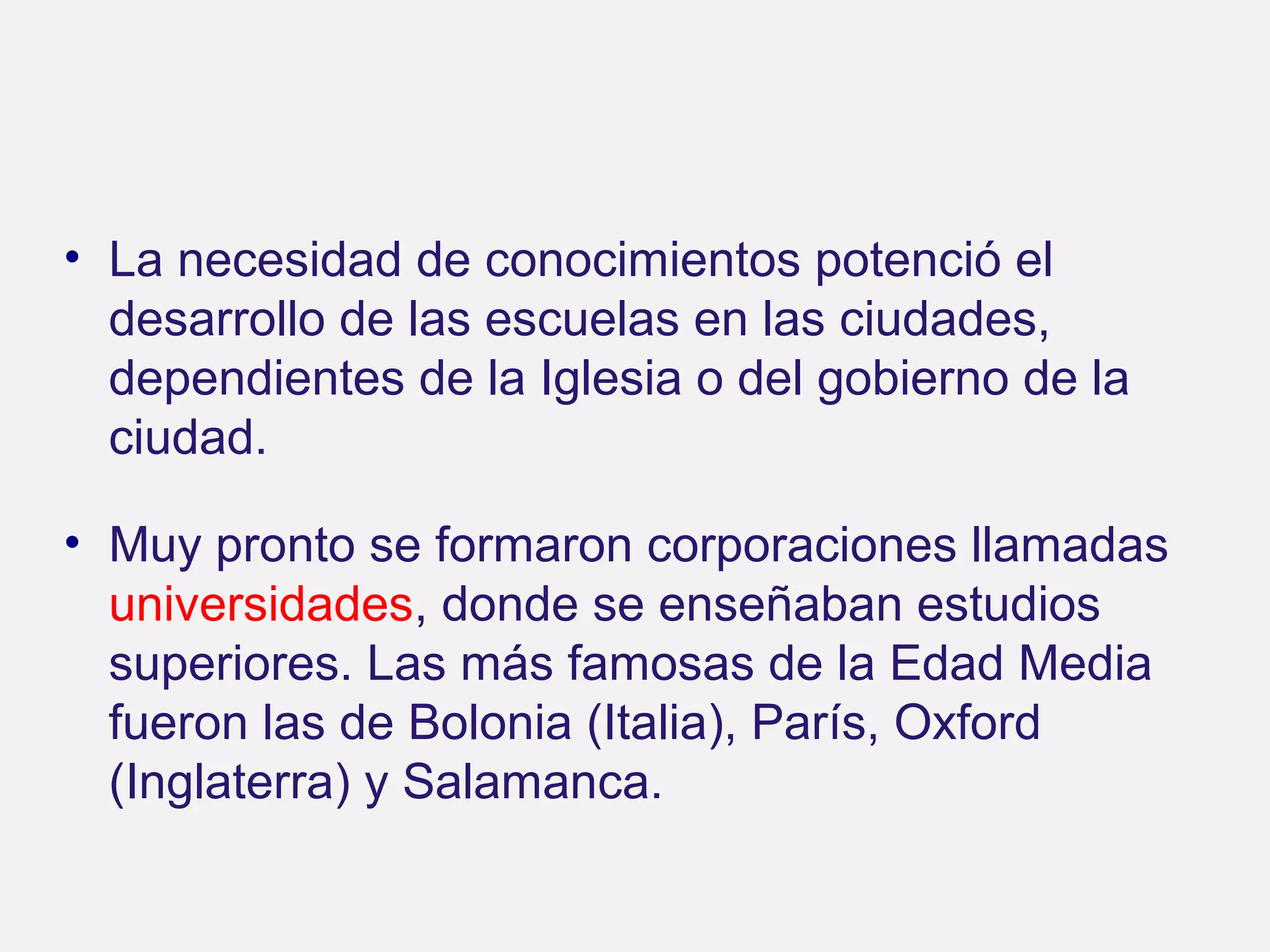 • La necesidad de conocimientos potenció el
desarrollo de las escuelas en las ciudades,
dependientes de la Iglesia o del gobierno de la
ciudad.
• Muy pronto se formaron corporaciones llamadas
universidades, donde se enseñaban estudios
superiores. Las más famosas de la Edad Media
fueron las de Bolonia (Italia), París, Oxford
(Inglaterra) y Salamanca.

 