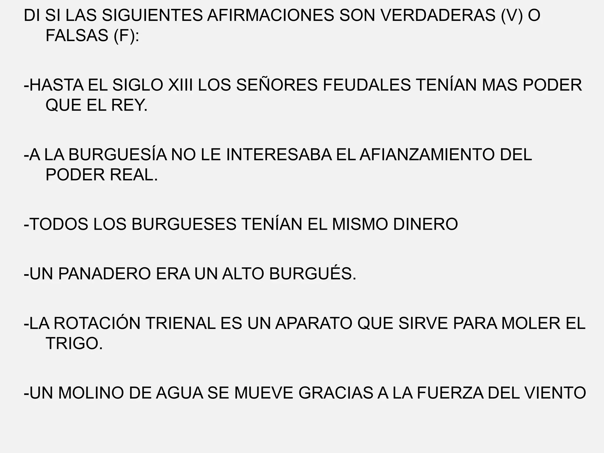DI SI LAS SIGUIENTES AFIRMACIONES SON VERDADERAS (V) O
FALSAS (F):
-HASTA EL SIGLO XIII LOS SEÑORES FEUDALES TENÍAN MAS PODER
QUE EL REY.
-A LA BURGUESÍA NO LE INTERESABA EL AFIANZAMIENTO DEL
PODER REAL.
-TODOS LOS BURGUESES TENÍAN EL MISMO DINERO
-UN PANADERO ERA UN ALTO BURGUÉS.
-LA ROTACIÓN TRIENAL ES UN APARATO QUE SIRVE PARA MOLER EL
TRIGO.
-UN MOLINO DE AGUA SE MUEVE GRACIAS A LA FUERZA DEL VIENTO

 