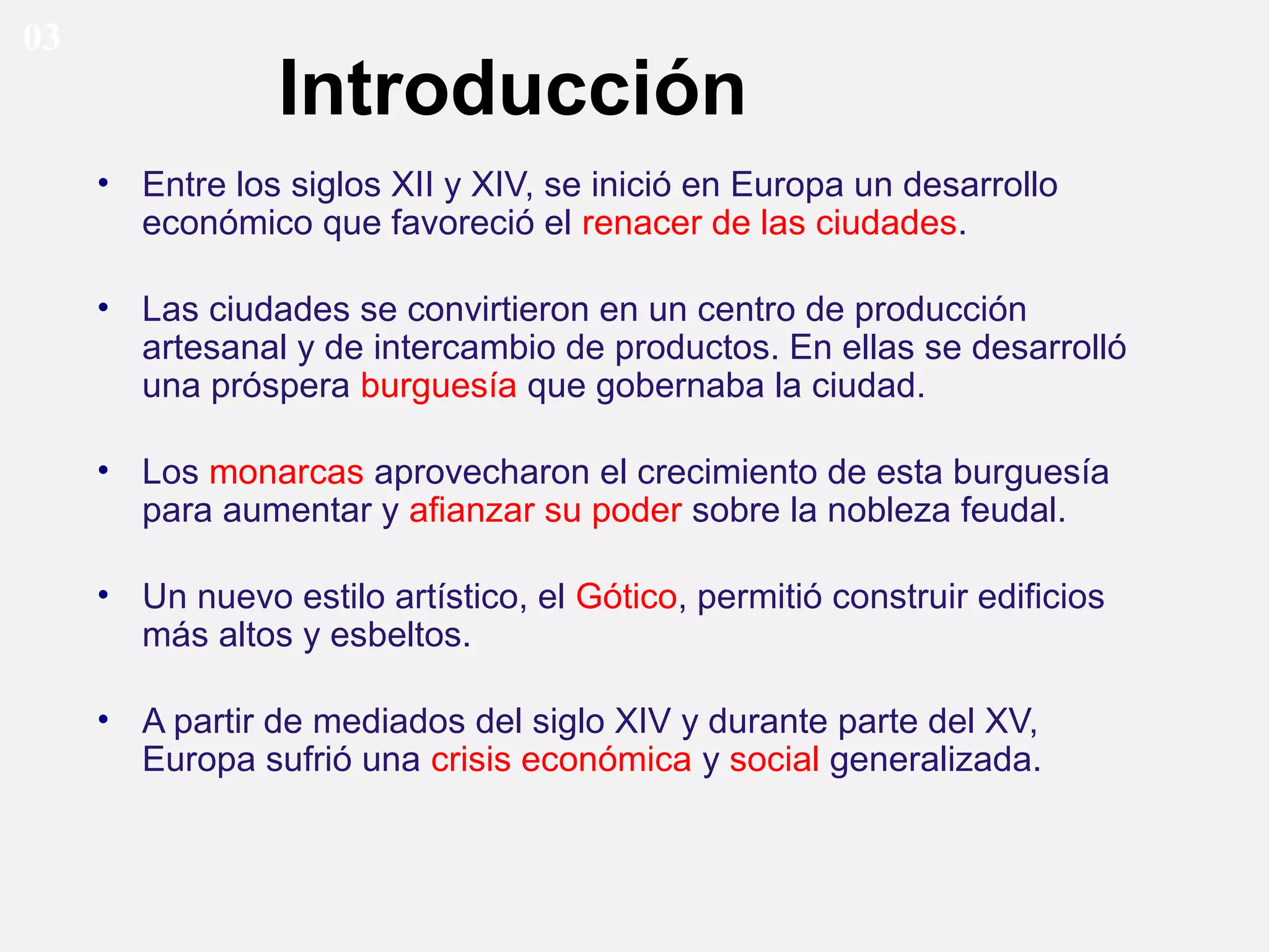 03

Introducción
• Entre los siglos XII y XIV, se inició en Europa un desarrollo
económico que favoreció el renacer de las ciudades.
• Las ciudades se convirtieron en un centro de producción
artesanal y de intercambio de productos. En ellas se desarrolló
una próspera burguesía que gobernaba la ciudad.
• Los monarcas aprovecharon el crecimiento de esta burguesía
para aumentar y afianzar su poder sobre la nobleza feudal.
• Un nuevo estilo artístico, el Gótico, permitió construir edificios
más altos y esbeltos.
• A partir de mediados del siglo XIV y durante parte del XV,
Europa sufrió una crisis económica y social generalizada.

 