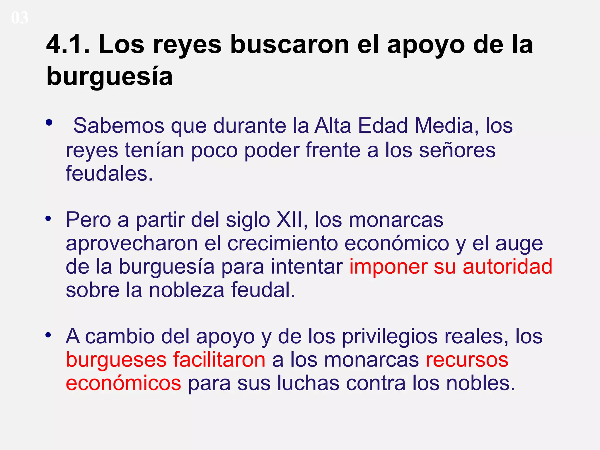 03

4.1. Los reyes buscaron el apoyo de la
burguesía
• Sabemos que durante la Alta Edad Media, los
reyes tenían poco poder frente a los señores
feudales.
• Pero a partir del siglo XII, los monarcas
aprovecharon el crecimiento económico y el auge
de la burguesía para intentar imponer su autoridad
sobre la nobleza feudal.
• A cambio del apoyo y de los privilegios reales, los
burgueses facilitaron a los monarcas recursos
económicos para sus luchas contra los nobles.

 