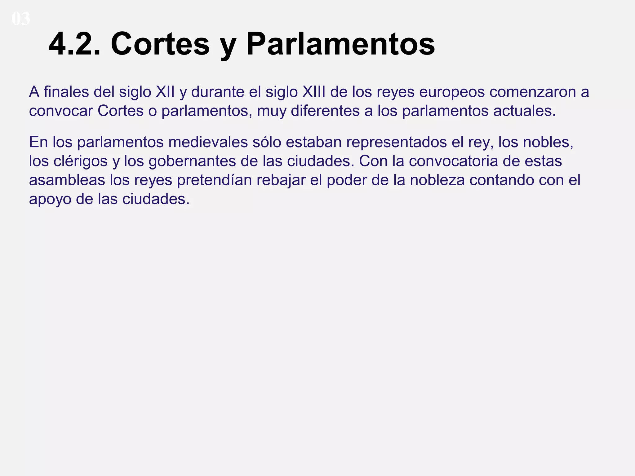03

4.2. Cortes y Parlamentos

A finales del siglo XII y durante el siglo XIII de los reyes europeos comenzaron a
convocar Cortes o parlamentos, muy diferentes a los parlamentos actuales.
En los parlamentos medievales sólo estaban representados el rey, los nobles,
los clérigos y los gobernantes de las ciudades. Con la convocatoria de estas
asambleas los reyes pretendían rebajar el poder de la nobleza contando con el
apoyo de las ciudades.

 