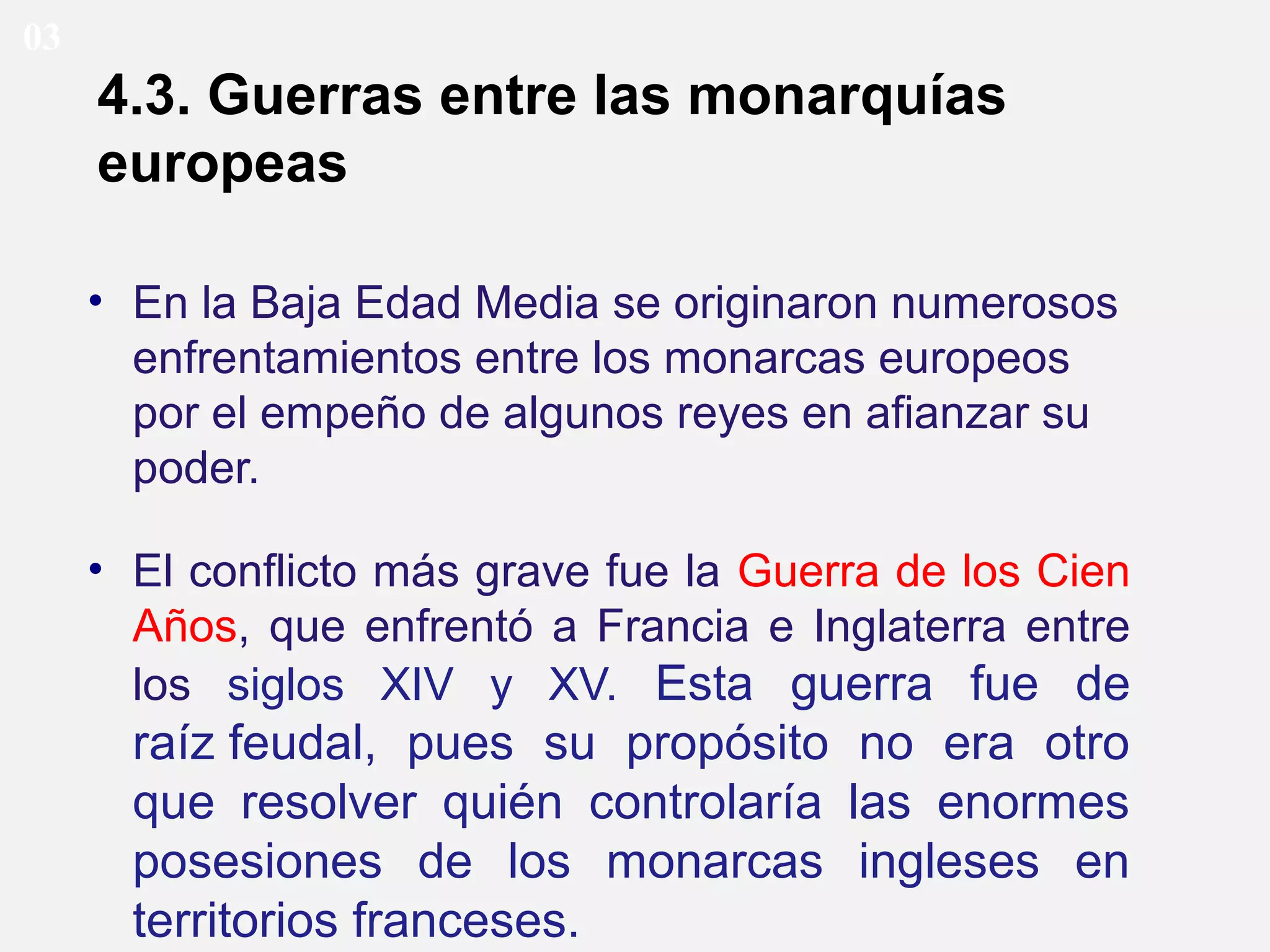 03

4.3. Guerras entre las monarquías
europeas
• En la Baja Edad Media se originaron numerosos
enfrentamientos entre los monarcas europeos
por el empeño de algunos reyes en afianzar su
poder.
• El conflicto más grave fue la Guerra de los Cien
Años, que enfrentó a Francia e Inglaterra entre
los siglos XIV y XV. Esta guerra fue de

raíz feudal, pues su propósito no era otro
que resolver quién controlaría las enormes
posesiones de los monarcas ingleses en
territorios franceses.

 